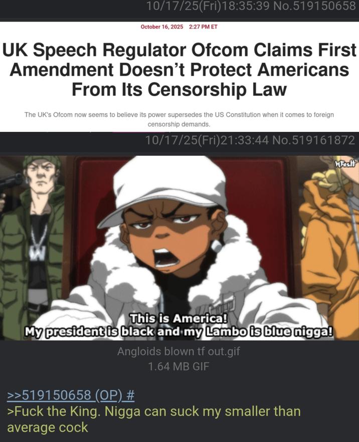 10/17/25(Fri)18:35:39 No.519150658 October 16, 2025 2:27 PM ET UK Speech Regulator Ofcom Claims First Amendment Doesn't Protect Americans From Its Censorship Law The UK's Ofcom now seems to believe its power supersedes the US Constitution when it comes to foreign censorship demands. 10/17/25(Fri)21:33:44 No.519161872 K This is America! My president is black and my Lambo is blue n----! Angloids blown tf out.gif >>519150658 (OP) # 1.64 MB GIF >F--- the King. N---- can suck my smaller than average c--- MFosit