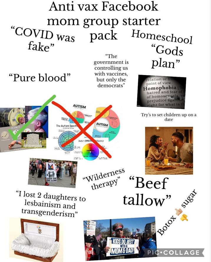Anti vax Facebook mom group starter "COVID was fake" "Pure blood" AUTISM pack Homeschool "The government is controlling us with vaccines, but only the democrats" симилисалон "Gods plan" relation or from point of view. Homophobia ho hatred and fear of of homoseals re prejudice aganse right for what is th Try's to set children up on a date The Autism Spectr AUTISM TETANUS Sum Autism SPECT Disorder LEAVE OUR KIDS ALONE "Wilderness therapy" "I lost 2 daughters to lesbainism and transgenderism" "Beef tallow" IDO ONE Botox sugar KIDS DO BEST WITH A MOM & DAD! PIC COLLAGE
