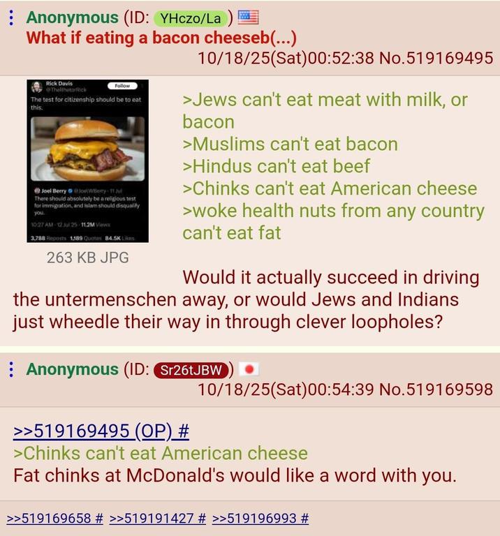 Anonymous (ID: YHczo/La) = What if eating a bacon cheeseb(...) 10/18/25(Sat)00:52:38 No.519169495 Rick Davis TheRhetorRick Follow The test for citizenship should be to eat this. Joel Berry @JoetWBerry 11 Jul There should absolutely be a religious test for immigration, and islam should disqualify you 10:27 AM 12 Jul 25-11.2M Views 3,788 Reposts 1,189 Quotes 84.5K Likes 263 KB JPG >Jews can't eat meat with milk, or bacon >Muslims can't eat bacon >Hindus can't eat beef >Chinks can't eat American cheese >woke health nuts from any country can't eat fat Would it actually succeed in driving the untermenschen away, or would Jews and Indians just wheedle their way in through clever loopholes? Anonymous (ID: Sr26tJBW >>519169495 (OP) # 10/18/25(Sat) 00:54:39 No.519169598 >Chinks can't eat American cheese Fat chinks at McDonald's would like a word with you. >>519169658 # >>519191427 # >>519196993 #