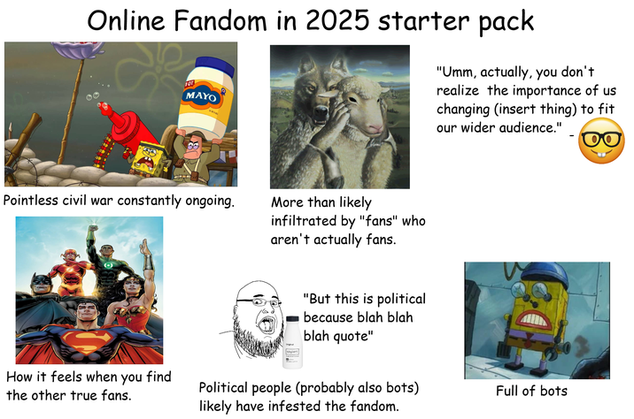 Online Fandom in 2025 starter pack 10T MAYO 3202 (1) "Umm, actually, you don't realize the importance of us changing (insert thing) to fit our wider audience." Pointless civil war constantly ongoing. More than likely infiltrated by "fans" who aren't actually fans. Original soylent dy "But this is political because blah blah blah quote" How it feels when you find the other true fans. Political people (probably also bots) likely have infested the fandom. Full of bots