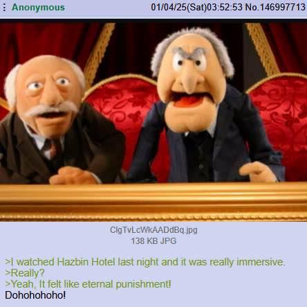 Anonymous 01/04/25(Sat)03:52:53 No. 146997713 CigTvLcWkAADdBq.jpg 138 KB JPG >I watched Hazbin Hotel last night and it was really immersive. >Really? >Yeah, It felt like eternal punishment! Dohohohoho!