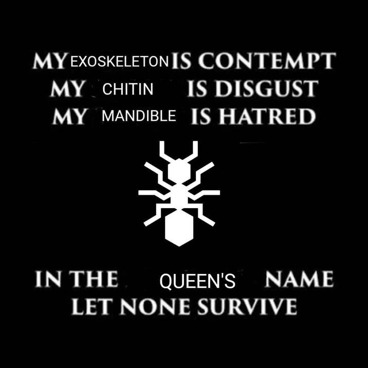 MY EXOSKELETON IS CONTEMPT MY CHITIN IS DISGUST MY MANDIBLE IS HATRED IN THE QUEEN'S NAME LET NONE SURVIVE