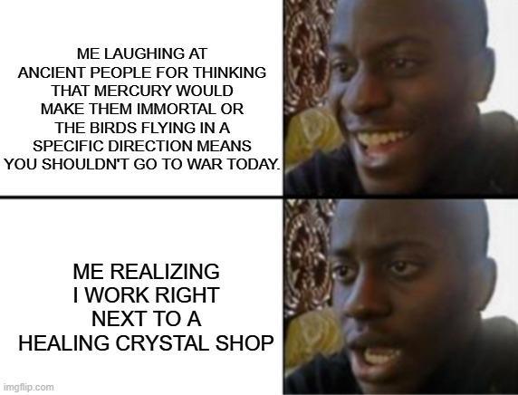 ME LAUGHING AT ANCIENT PEOPLE FOR THINKING THAT MERCURY WOULD MAKE THEM IMMORTAL OR THE BIRDS FLYING IN A SPECIFIC DIRECTION MEANS YOU SHOULDN'T GO TO WAR TODAY. ME REALIZING I WORK RIGHT NEXT TO A HEALING CRYSTAL SHOP imgflip.com
