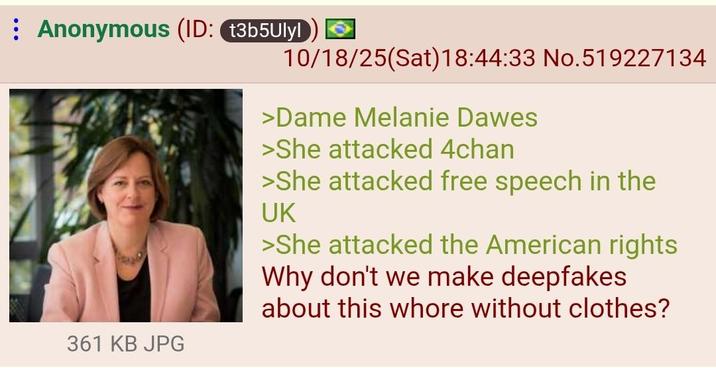 Anonymous (ID: t3b5Ulyl 10/18/25(Sat) 18:44:33 No.519227134 361 KB JPG >Dame Melanie Dawes >She attacked 4chan >She attacked free speech in the UK >She attacked the American rights Why don't we make deepfakes about this w---- without clothes?