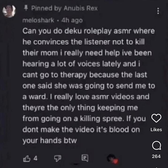 * Pinned by Anubis Rex meloshark. 4h ago Can you do deku roleplay asmr where he convinces the listener not to kill their mom i really need help ive been hearing a lot of voices lately and i cant go to therapy because the last one said she was going to send me to a ward. I really love asmr videos and theyre the only thing keeping me from going on a killing spree. If you dont make the video it's blood on your hands btw Likes 34 E 264