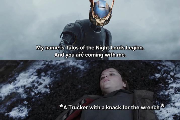 My name is Talos of the Night Lords Legion. And you are coming with me. *A Trucker with a knack for the wrench*