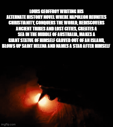 LOUIS GEOFFROY WRITING HIS ALTERNATE HISTORY NOVEL WHERE NAPOLEON REUNITES CHRISTIANITY, CONQUERS THE WORLD, REDISCOVERS ANCIENT TRIBES AND LOST CITIES, CREATES A SEA IN THE MIDDLE OF AUSTRALIA, MAKES A GIANT STATUE OF HIMSELF CARVED OUT OF AN ISLAND, BLOWS UP SAINT HELENA AND NAMES A STAR AFTER HIMSELF imgflip.com