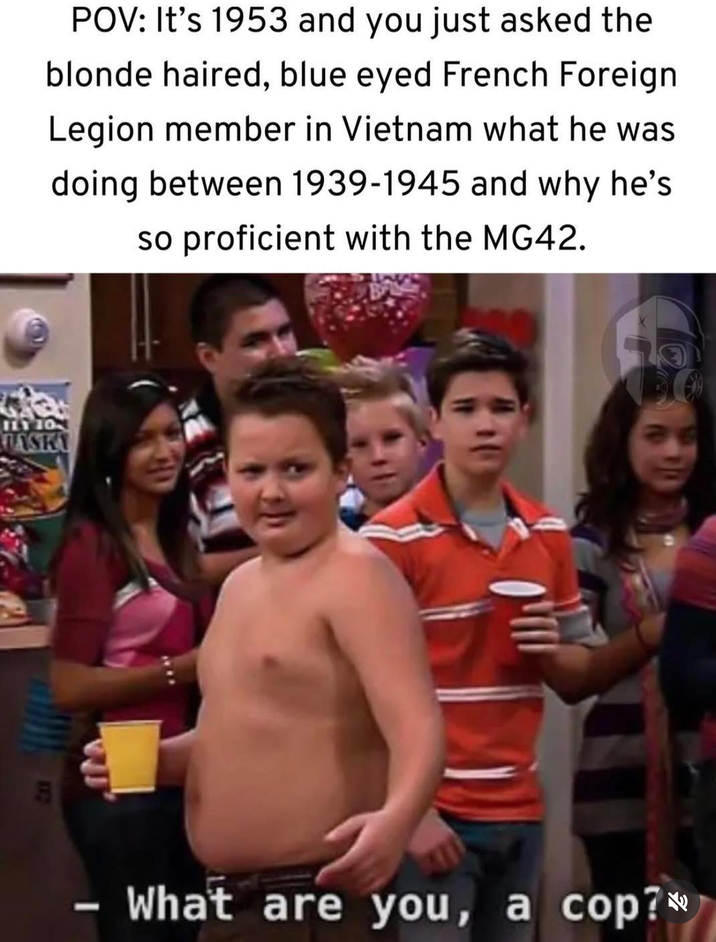 POV: It's 1953 and you just asked the blonde haired, blue eyed French Foreign Legion member in Vietnam what he was doing between 1939-1945 and why he's so proficient with the MG42. ILY 10 ASKY 112 - What are you, a cop?