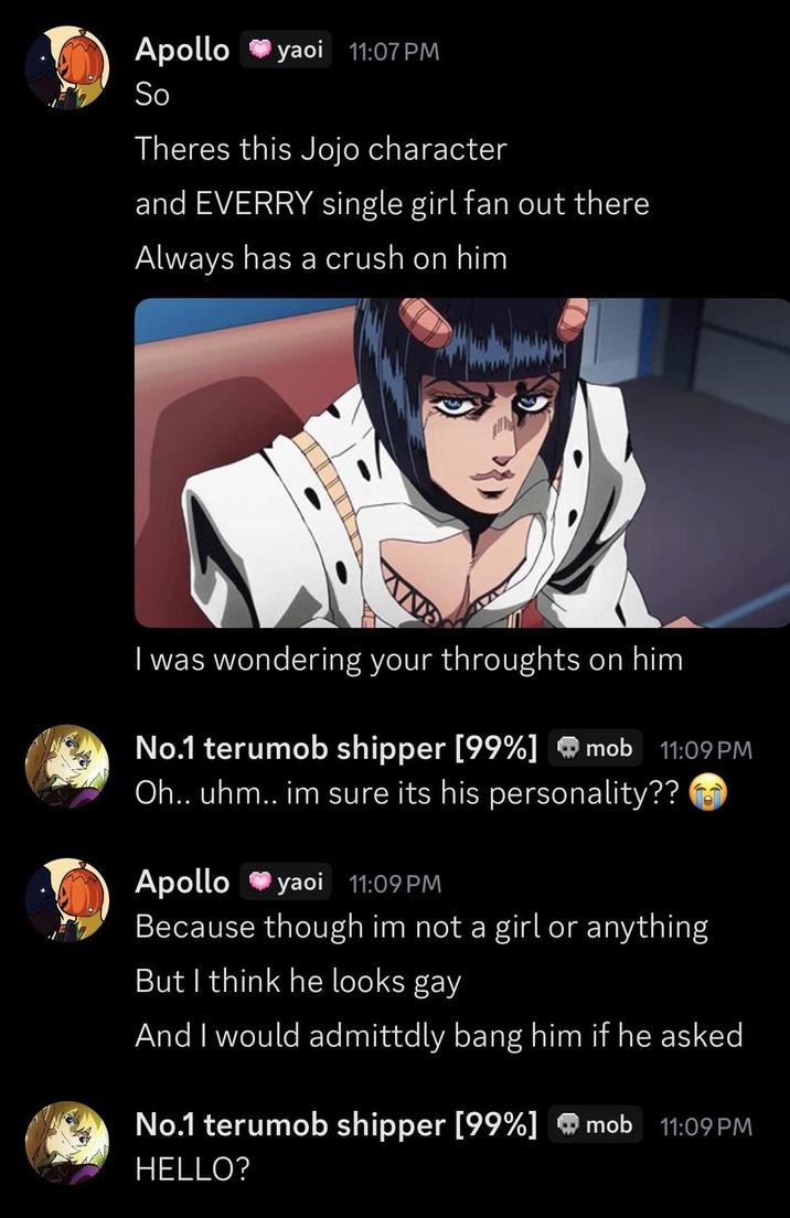 Apollo yaoi 11:07 PM So Theres this Jojo character and EVERRY single girl fan out there Always has a crush on him I was wondering your throughts on him No.1 terumob shipper [99%] mob 11:09 PM Oh.. uhm.. im sure its his personality?? Apollo yaoi 11:09 PM Because though im not a girl or anything But I think he looks gay And I would admittdly bang him if he asked No.1 terumob shipper [99%] mob 11:09 PM HELLO?