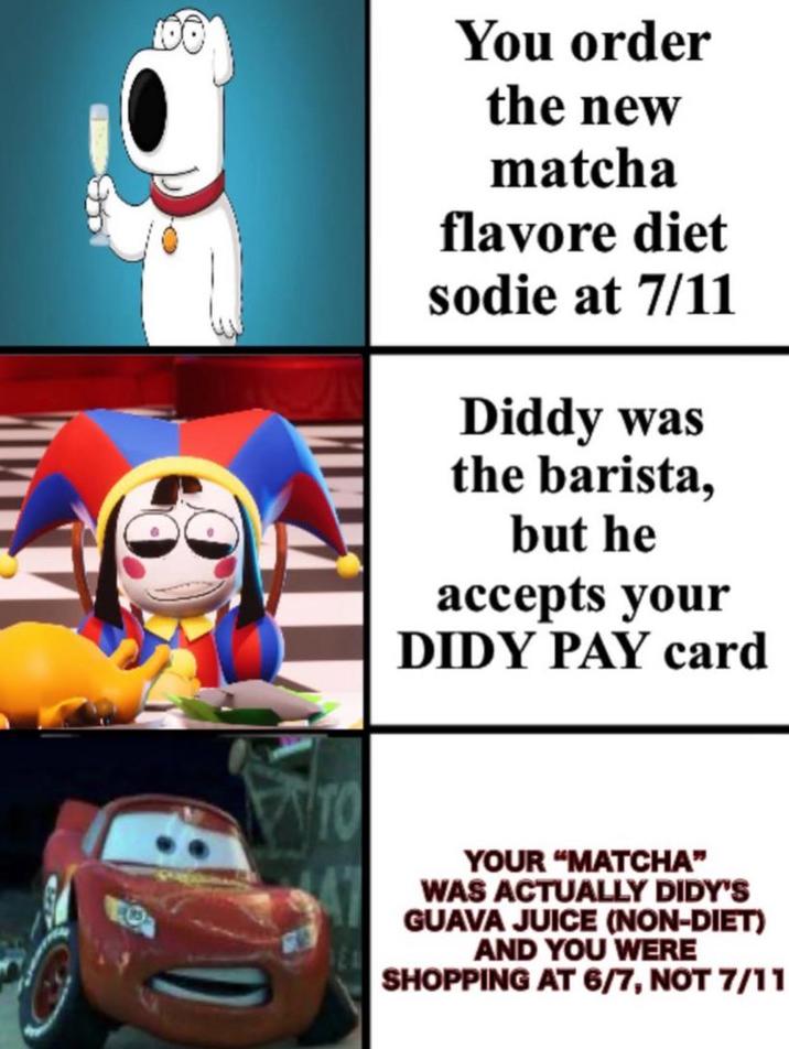100 You order the new matcha flavore diet sodie at 7/11 Diddy was the barista, but he accepts your DIDY PAY card YOUR "MATCHA" WAS ACTUALLY DIDY'S GUAVA JUICE (NON-DIET) AND YOU WERE SHOPPING AT 6/7, NOT 7/11