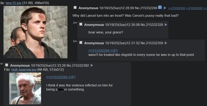 File: lanc15.jpg (31 KB, 496x410) ■Anonymous 10/19/25(Sun)12:28:09 No.215332294 >>215332359 >>215332392 >> Why did Lancel turn into an Incel? Was Cercei's p---- really that bad? >> Anonymous 10/19/25(Sun)12:30:08 No.215332328 boar wine, your grace? Anonymous 10/19/25(Sun)12:31:52 No.215332359 ► Anonymous 10/19/25(Sun)12:33:28 No.215332392 File: high sparrow.jpg (68 KB, 512x512) >>215332294 (OP) >>215332294 (OP) wasn't he treated like dogshit in every scene he was in up to that point I think it was the violence inflicted on him for being a or something.