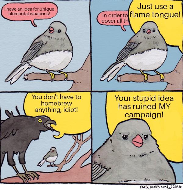I have an idea for unique elemental weapons! Just use a In order to flame tongue! cover all th You don't have to homebrew anything, idiot! Your stupid idea has ruined MY campaign! m A.. FALSE KNEES.COM 2016
