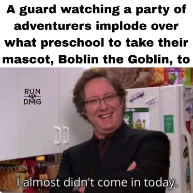 A guard watching a party of adventurers implode over what preschool to take their mascot, Boblin the Goblin, to RUN DMG CC POPCORN I almost didn't come in today.