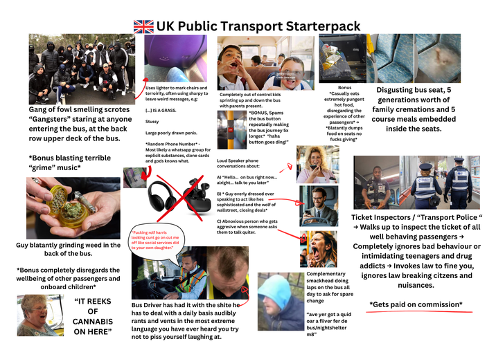 UK Public Transport Starterpack gettyimages Credit: Dave Nagel alamy Gang of fowl smelling scrotes "Gangsters" staring at anyone entering the bus, at the back row upper deck of the bus. *Bonus blasting terrible "grime" music* Guy blatantly grinding weed in the back of the bus. *Bonus completely disregards the wellbeing of other passengers and onboard children* "IT REEKS OF CANNABIS ON HERE" Uses lighter to mark chairs and terroirity, often using sharpy to leave weird messages, e.g: [...] IS A GRASS. Stussy Large poorly drawn penis. *Random Phone Number* - Most likely a whatsapp group for explicit substances, clone cards and gods knows what. "F------ rolf harris looking c--- go on cut me off like social services did to your own daughter." Completely out of control kids sprinting up and down the bus with parents present. *BONUS, Spams the bus button repeatadly making the bus journey 5x longer.* "haha button goes ding!" Loud Speaker phone conversations about: A) "Hello... on bus right now... alright... talk to you later" B) * Guy overly dressed over speaking to act like hes sophisticated and the wolf of wallstreet, closing deals* C) Abnoxious person who gets aggresive when someone asks them to talk quiter. Bus Driver has had it with the s---- he has to deal with a daily basis audibly rants and vents in the most extreme language you have ever heard you try not to piss yourself laughing at. Bonus *Casually eats extremely pungent hot food, disregarding the experience of other passengers* → *Blatantly dumps food on seats no f---- giving* Complementary smackhead doing laps on the bus all day to ask for spare change "ave yer got a quid oar a fiiver fer de bus/nightshelter m8" Disgusting bus seat, 5 generations worth of family cremations and 5 course meals embedded inside the seats. e Ticket Inspectors / "Transport Police " → Walks up to inspect the ticket of all well behaving passengers → Completely ignores bad behaviour or intimidating teenagers and drug addicts → Invokes law to fine you, ignores law breaking citzens and nuisances. *Gets paid on commission*