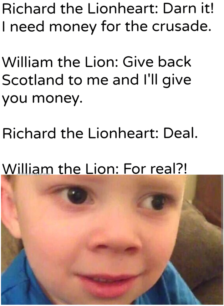 Richard the Lionheart: Darn it! I need money for the crusade. William the Lion: Give back Scotland to me and I'll give you money. Richard the Lionheart: Deal. William the Lion: For real?! Khanterbar