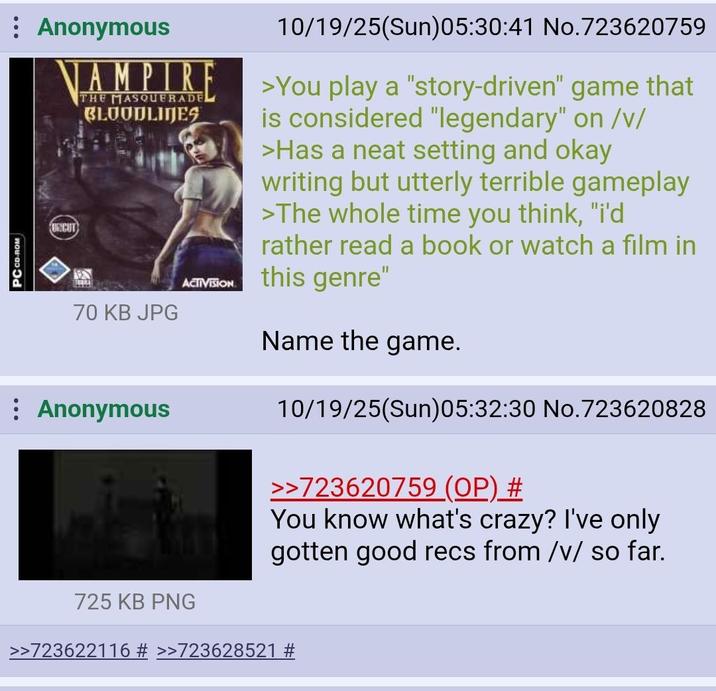 PC CD-ROM Anonymous VAMPIR UNCUT THE MASQUERADE BLOODLINES 70 KB JPG Anonymous ACTIVISION 725 KB PNG 10/19/25(Sun)05:30:41 No.723620759 >You play a "story-driven" game that is considered "legendary" on /v/ >Has a neat setting and okay writing but utterly terrible gameplay >The whole time you think, "i'd rather read a book or watch a film in this genre" Name the game. 10/19/25(Sun)05:32:30 No.723620828 >>723620759 (OP) # You know what's crazy? I've only gotten good recs from /v/ so far. >>723622116 # >>723628521 #