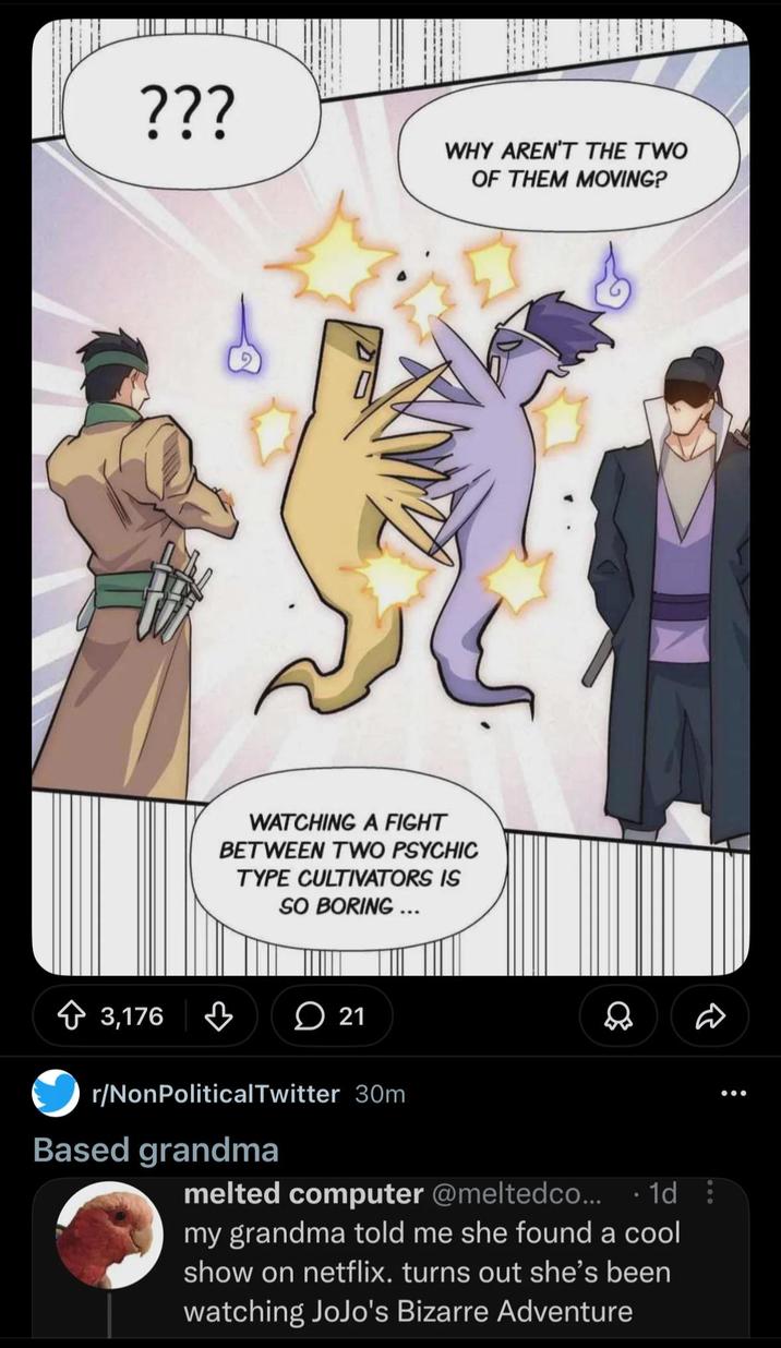 ??? WHY AREN'T THE TWO OF THEM MOVING? 3,176 WATCHING A FIGHT BETWEEN TWO PSYCHIC TYPE CULTIVATORS IS SO BORING ... 21 D r/NonPolitical Twitter 30m Based grandma melted computer @meltedco... 1d: my grandma told me she found a cool show on netflix. turns out she's been watching JoJo's Bizarre Adventure 600