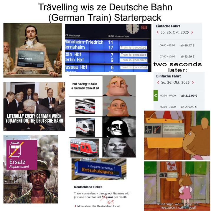 1. Klasse BahnCard 100 Trävelling wis ze Deutsche Bahn (German Train) Starterpack GÜLTIG VON Einfache Fahrt el Destination Mannheim-Friedrich 11 ernsheim DB Gleis Platform/Voie < So. 26. Okt. 2025 > 00:00 07:00 ab 40,47 € 17 Train is cancelled DB öln Hbf erlin Hbf assau Hbf 7966 Train is cancelled Train is cancelled 07:00 10:00 ab 43,99 € Train is cancelled two seconds later: Einfache Fahrt < So. 26. Okt. 2025 > LITERALLY EVERY GERMAN WHEN YOU MENTION THE DEUTSCHE BAHN Ersatz Replacement not having to take a German train at all CZE Fahrgastinformation Entschuldigung Psst € 00:00-07:00 ab 219,90 € CO 07:00 - 10:00 ab 299,90 € Stille Quiet zone Ruhebereich Zone repos Area de Past ND Quiet zone Ruhebereich Area de Deutschland-Ticket Travel conveniently throughout Germany with just one ticket for just 58 euros per month! 63 > More about the Deutschland-Ticket That sign won't stop me, because I can't read!