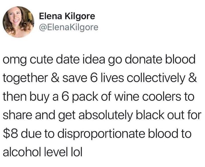 Elena Kilgore @ElenaKilgore omg cute date idea go donate blood together & save 6 lives collectively & then buy a 6 pack of wine coolers to share and get absolutely black out for $8 due to disproportionate blood to alcohol level lol