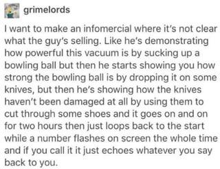 grimelords I want to make an infomercial where it's not clear what the guy's selling. Like he's demonstrating how powerful this vacuum is by sucking up a bowling ball but then he starts showing you how strong the bowling ball is by dropping it on some knives, but then he's showing how the knives haven't been damaged at all by using them to cut through some shoes and it goes on and on for two hours then just loops back to the start while a number flashes on screen the whole time and if you call it it just echoes whatever you say back to you.