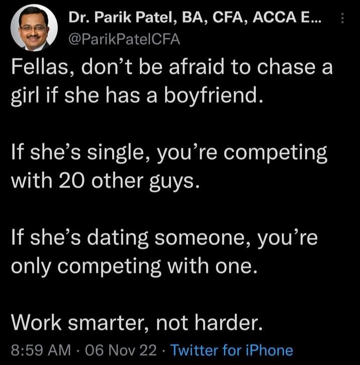 Dr. Parik Patel, BA, CFA, ACCA E... @ParikPatel CFA Fellas, don't be afraid to chase a girl if she has a boyfriend. If she's single, you're competing with 20 other guys. If she's dating someone, you're only competing with one. Work smarter, not harder. 8:59 AM - 06 Nov 22 Twitter for iPhone
