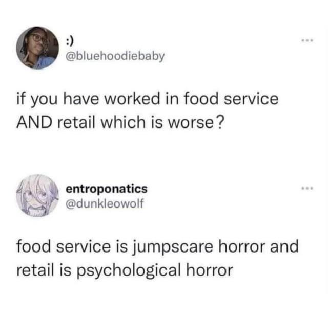 :) @bluehoodiebaby if you have worked in food service AND retail which is worse? entroponatics @dunkleowolf food service is jumpscare horror and retail is psychological horror