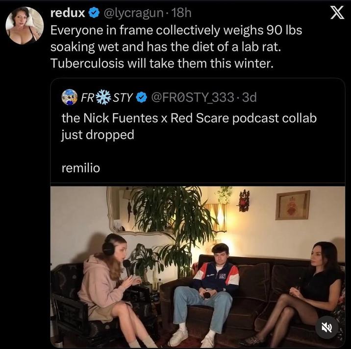 redux @lycragun. 18h Everyone in frame collectively weighs 90 lbs soaking wet and has the diet of a lab rat. Tuberculosis will take them this winter. FR STY @FROSTY 333-3d the Nick Fuentes x Red Scare podcast collab just dropped remilio X ny