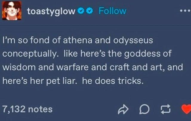 toastyglow Follow I'm so fond of athena and odysseus conceptually. like here's the goddess of wisdom and warfare and craft and art, and here's her pet liar. he does tricks. 7,132 notes on