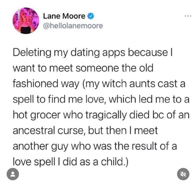 Lane Moore @hellolanemoore B Deleting my dating apps because I want to meet someone the old fashioned way (my witch aunts cast a spell to find me love, which led me to a hot grocer who tragically died bc of an ancestral curse, but then I meet another guy who was the result of a love spell I did as a child.) 老
