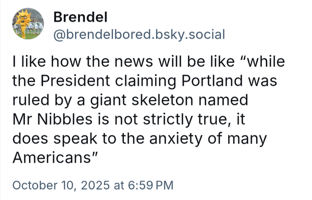 Brendel @brendelbored.bsky.social I like how the news will be like "while the President claiming Portland was ruled by a giant skeleton named Mr Nibbles is not strictly true, it does speak to the anxiety of many Americans" October 10, 2025 at 6:59 PM