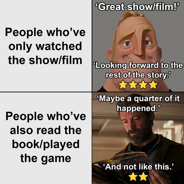 People who've only watched the show/film *Great show/film!' 'Looking forward to the rest of the story.' People who've also read the book/played the game 'Maybe a quarter of it happened.' 'And not like this.'