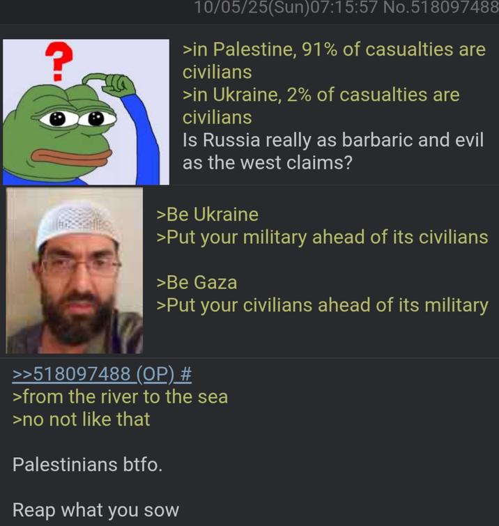? 10/05/25(Sun)07:15:57 No.518097488 >in Palestine, 91% of casualties are civilians >in Ukraine, 2% of casualties are civilians Is Russia really as barbaric and evil as the west claims? >Be Ukraine >Put your military ahead of its civilians >Be Gaza >Put your civilians ahead of its military >>518097488 (OP) # >from the river to the sea >no not like that Palestinians btfo. Reap what you sow