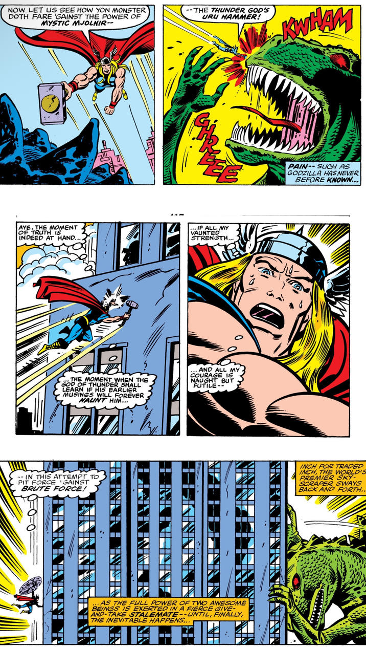 NOW LET US SEE HOW YON MONSTER DOTH FARE 'GAINST THE POWER OF MYSTIC MJOLNIR-- --THE THUNDER GOD'S URU HAMMER! AYE, THE MOMENT OF TRUTH IS INDEED AT HAND... ... IF ALL MY VAUNTED STRENGTH... THE MOMENT WHEN THE GOD OF THUNDER SHALL LEARN IF HIS EARLIER MUSINGS WILL FOREVER HAUNT HIM... ... AND ALL MY COURAGE IS NAUGHT BUT FUTILE-- -- IN THIS ATTEMPT TO PIT FORCE 'GAINST BRUTE FORCE! ☐☐ KWHAM PAIN-SUCH AS GODZILLA HAS NEVER BEFORE KNOWN... ☐☐ INCH FOR TRADED INCH, THE WORLD'S PREMIER SKY- SCRAPER SWAYS BACK AND FORTH.. ... AS THE FULL POWER OF TWO AWESOME BEINGS IS EXERTED IN A FIERCE GIVE- AND-TAKE STALEMATE--UNTIL, FINALLY, THE INEVITABLE HAPPENS...