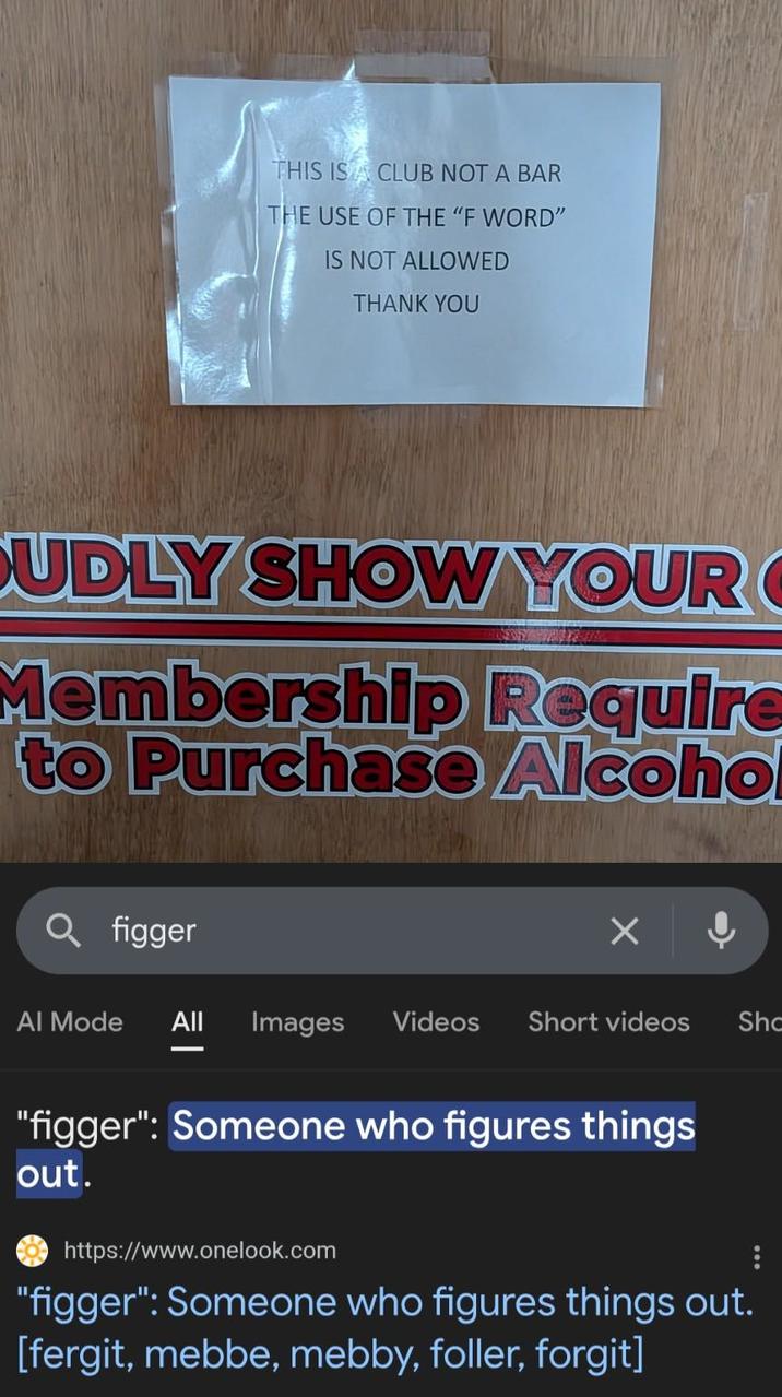 THIS IS A CLUB NOT A BAR THE USE OF THE "F WORD" IS NOT ALLOWED THANK YOU CUDLY SHOW YOUR Membership Require to Purchase Alcohol Q figger Al Mode All Images Videos Short videos Sho "figger": Someone who figures things out. https://www.onelook.com "figger": Someone who figures things out. [fergit, mebbe, mebby, foller, forgit]
