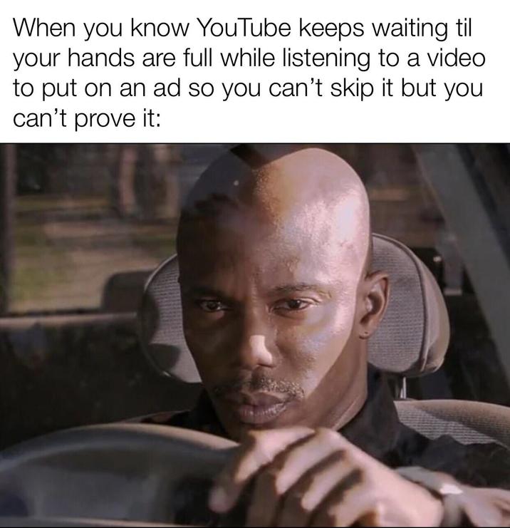 When you know YouTube keeps waiting til your hands are full while listening to a video to put on an ad so you can't skip it but you can't prove it: