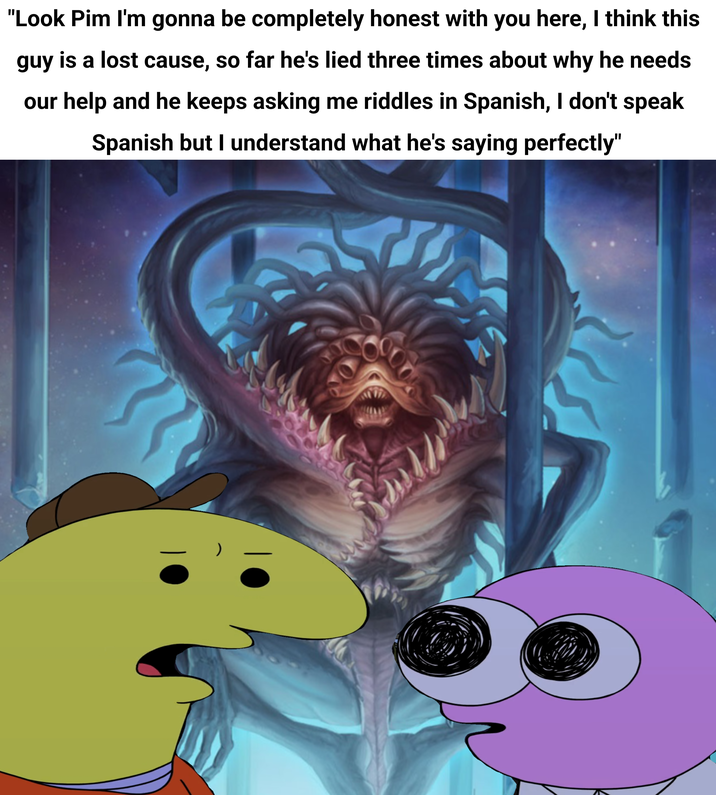"Look Pim I'm gonna be completely honest with you here, I think this guy is a lost cause, so far he's lied three times about why he needs our help and he keeps asking me riddles in Spanish, I don't speak Spanish but I understand what he's saying perfectly"