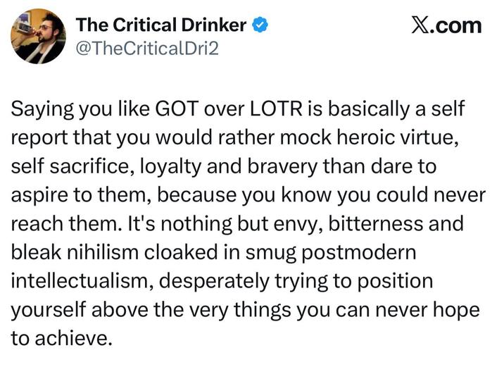 The Critical Drinker ❤ @TheCriticalDri2 X.com Saying you like GOT over LOTR is basically a self report that you would rather mock heroic virtue, self sacrifice, loyalty and bravery than dare to aspire to them, because you know you could never reach them. It's nothing but envy, bitterness and bleak nihilism cloaked in smug postmodern intellectualism, desperately trying to position yourself above the very things you can never hope to achieve.