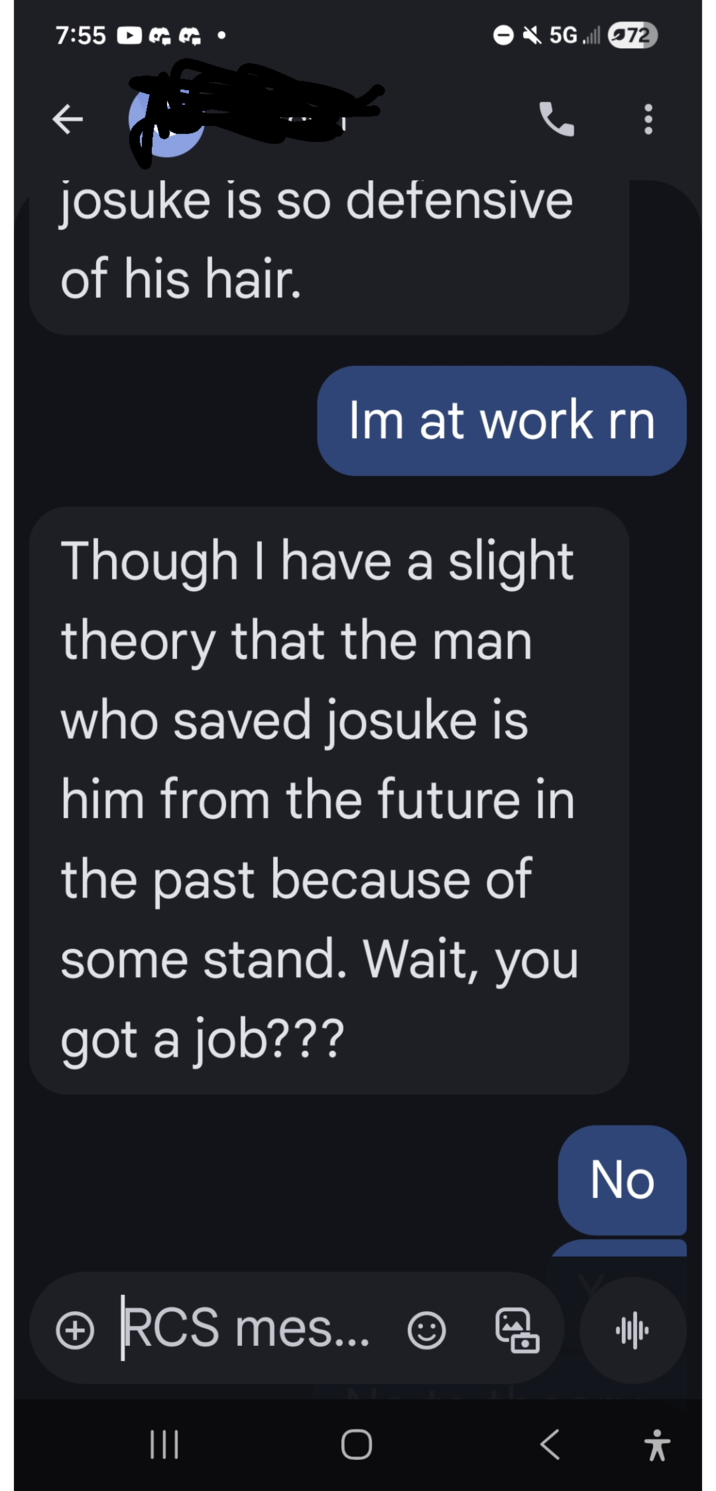 7:55 R F 5G72 josuke is so defensive of his hair. Im at work rn Though I have a slight theory that the man who saved josuke is him from the future in the past because of some stand. Wait, you got a job??? No + RCS mes... ☺ 過 帅 ||| < *