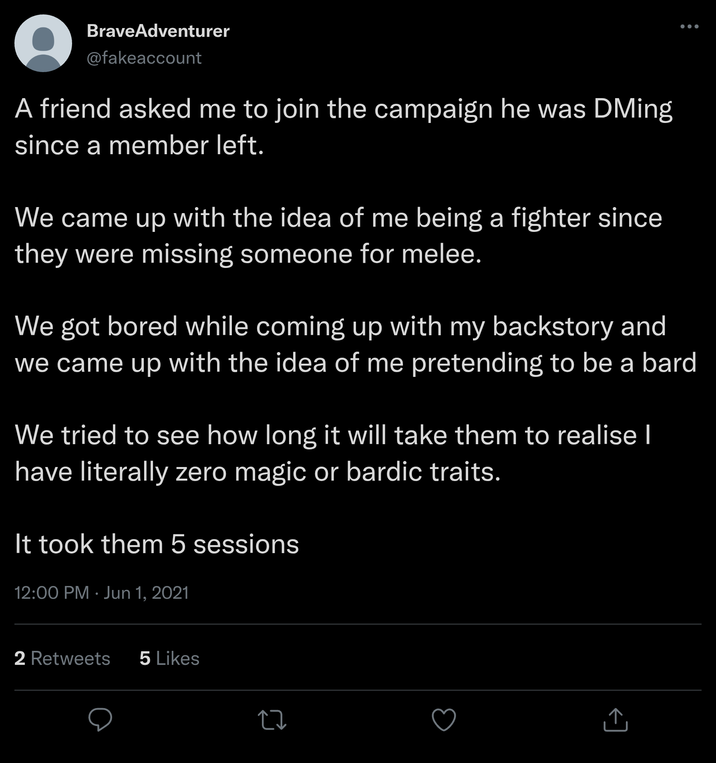 BraveAdventurer @fakeaccount A friend asked me to join the campaign he was DMing since a member left. We came up with the idea of me being a fighter since they were missing someone for melee. We got bored while coming up with my backstory and we came up with the idea of me pretending to be a bard. We tried to see how long it will take them to realise I have literally zero magic or bardic traits. It took them 5 sessions 12:00 PM - Jun 1, 2021 2 Retweets 5 Likes