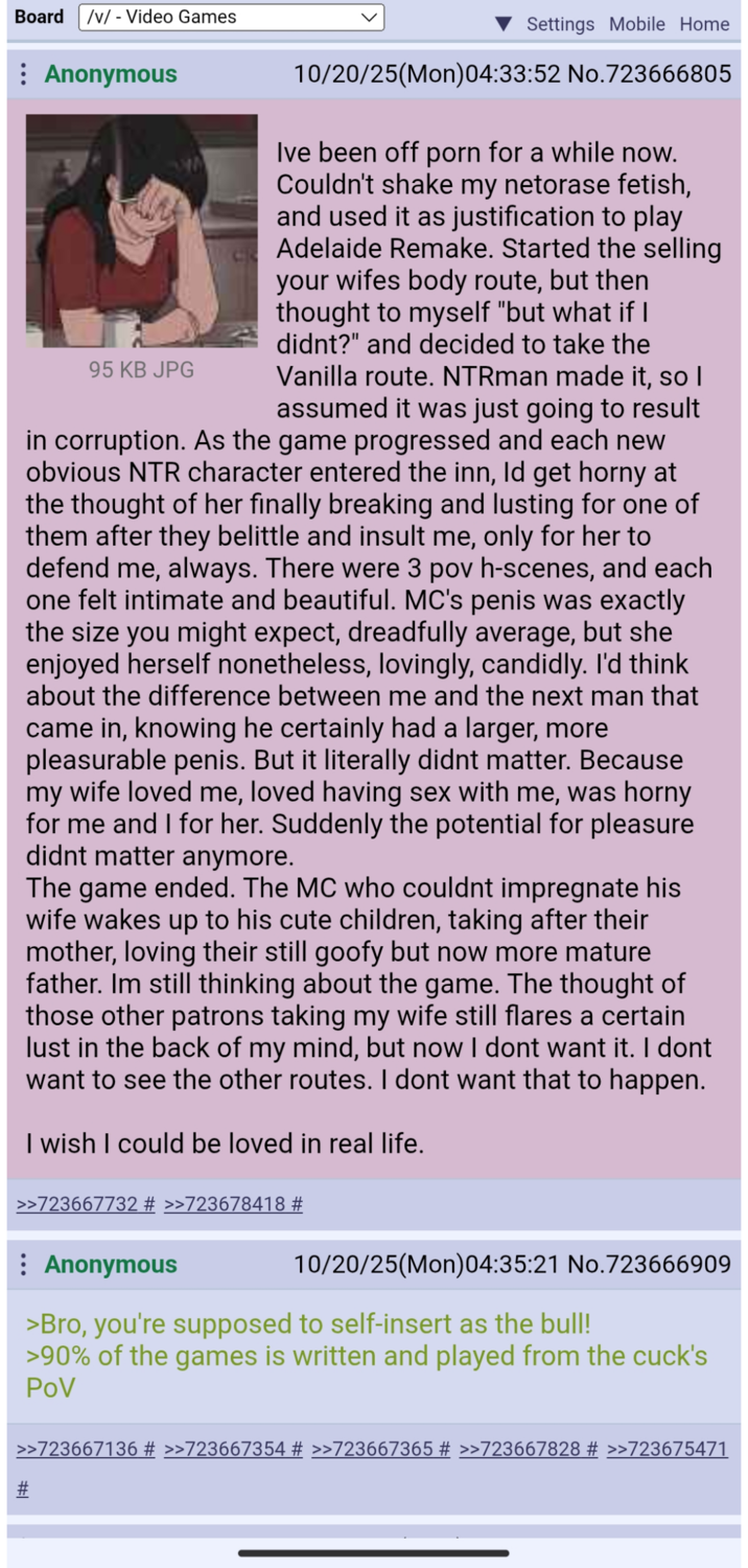 Board /v/ - Video Games : Anonymous 95 KB JPG Settings Mobile Home 10/20/25(Mon)04:33:52 No.723666805 Ive been off p--- for a while now. Couldn't shake my netorase fetish, and used it as justification to play Adelaide Remake. Started the selling your wifes body route, but then thought to myself "but what if I didnt?" and decided to take the Vanilla route. NTRman made it, so I assumed it was just going to result in corruption. As the game progressed and each new obvious NTR character entered the inn, Id get horny at the thought of her finally breaking and lusting for one of them after they belittle and insult me, only for her to defend me, always. There were 3 pov h-scenes, and each one felt intimate and beautiful. MC's penis was exactly the size you might expect, dreadfully average, but she enjoyed herself nonetheless, lovingly, candidly. I'd think about the difference between me and the next man that came in, knowing he certainly had a larger, more pleasurable penis. But it literally didnt matter. Because my wife loved me, loved having sex with me, was horny for me and I for her. Suddenly the potential for pleasure didnt matter anymore. The game ended. The MC who couldnt impregnate his wife wakes up to his cute children, taking after their mother, loving their still goofy but now more mature father. Im still thinking about the game. The thought of those other patrons taking my wife still flares a certain lust in the back of my mind, but now I dont want it. I dont want to see the other routes. I dont want that to happen. I wish I could be loved in real life. >>723667732 # >>723678418 # : Anonymous 10/20/25(Mon)04:35:21 No.723666909 >Bro, you're supposed to self-insert as the bull! >90% of the games is written and played from the cuck's POV >>723667136 # >>723667354 # >>723667365 # >>723667828 # >>723675471 #l
