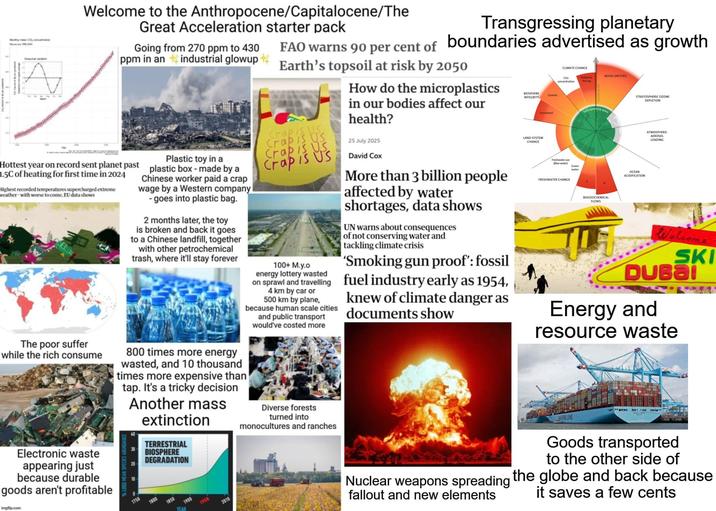 Mhly mean CO, concertation Welcome to the Anthropocene/Capitalocene/The Great Acceleration starter pack Going from 270 ppm to 430 ppm in an industrial glowup Hottest year on record sent planet past 1.5C of heating for first time in 2024 Highest recorded temperatures supercharged extreme weather-with worse to come, EU data shows Plastic toy in a plastic box - made by a Chinese worker paid a crap wage by a Western company - goes into plastic bag. 2 months later, the toy is broken and back it goes to a Chinese landfill, together with other petrochemical trash, where it'll stay forever Transgressing planetary FAO warns 90 per cent of boundaries advertised as growth Earth's topsoil at risk by 2050 Crap is Us Crap is Us Crap is Us Crap is US 100+ M.y.o energy lottery wasted How do the microplastics in our bodies affect our health? 25 July 2025 David Cox More than 3 billion people affected by water shortages, data shows UN warns about consequences of not conserving water and tackling climate crisis 'Smoking gun proof': fossil on sprawl and travelling fuel industry early as 1954, 4 km by car or 500 km by plane, because human scale cities and public transport would've costed more knew of climate danger as documents show BIOSPHERE INTEGRITY Genetic LAND-SYSTEM CHANGE Functional CLIMATE CHANGE CO2 concentration Radiative forcing NOVEL ENTITIES Freshwater use (Blue water) water FRESHWATER CHANGE de operating space BIOGEOCHEMICAL FLOWS STRATOSPHERIC OZONE DEPLETION OCEAN ACIDIFICATION ATMOSPHERIC AEROSOL LOADING Welcome SKI DUBai Energy and resource waste The poor suffer while the rich consume Electronic waste appearing just because durable goods aren't profitable imgflip.com % LOSS MEAN SPE 800 times more energy wasted, and 10 thousand times more expensive than tap. It's a tricky decision Another mass extinction TERRESTRIAL BIOSPHERE DEGRADATION 1750 1800 1850 YEAR 1900 1950 2010 Diverse forests turned into monocultures and ranches WAERSK LINE Goods transported to the other side of Nuclear weapons spreading the globe and back because fallout and new elements it saves a few cents