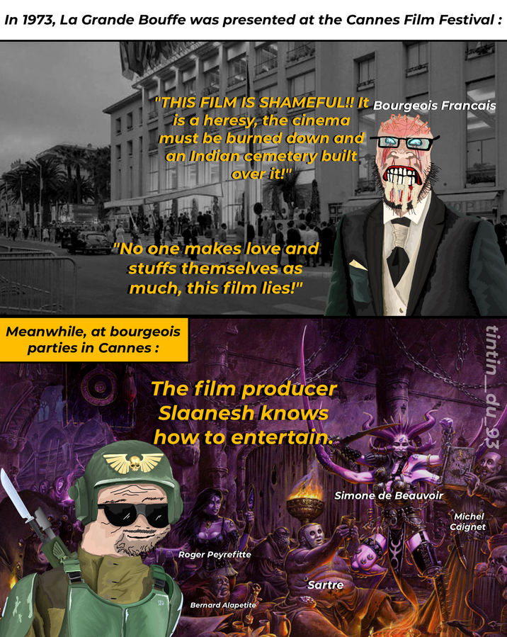 In 1973, La Grande Bouffe was presented at the Cannes Film Festival : "THIS FILM IS SHAMEFUL!! It Bourgeois Francais is a heresy, the cinema must be burned down and DO an Indian cemetery built lover it!" "No one makes love and stuffs themselves as much, this film lies!" Meanwhile, at bourgeois parties in Cannes: The film producer Slaanesh knows how to entertain.. Roger Peyrefitte Simone de Beauvoir Sartre STA Bernard Alapetite tintin_du_93 Michel Caignet