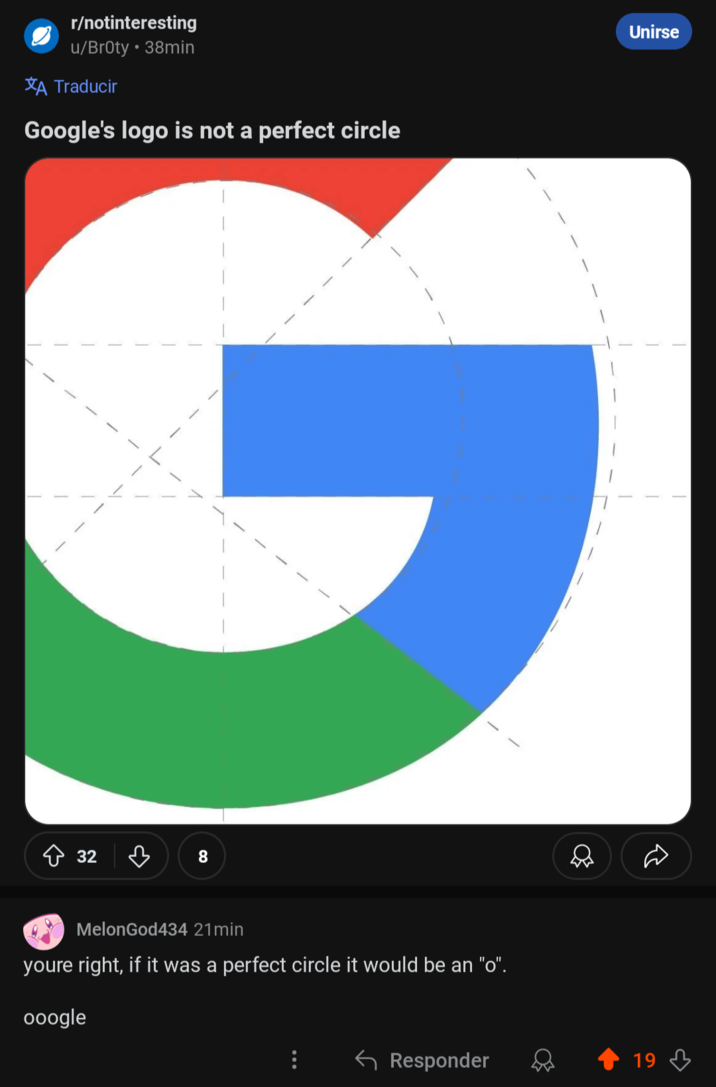 A Traducir r/notinteresting u/Broty • 38min Google's logo is not a perfect circle G 32 8 MelonGod434 21min youre right, if it was a perfect circle it would be an "o". ooogle Unirse ← Responder 19