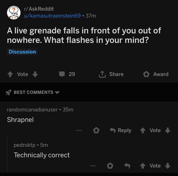 ? то r/AskReddit u/kamasutraeinstein69⚫ 37m A live grenade falls in front of you out of nowhere. What flashes in your mind? Discussion Vote BEST COMMENTS 29 ↑ Share Award randomcanadianuser ⚫ 35m Shrapnel pedroktp.5m Technically correct Reply Vote Vote