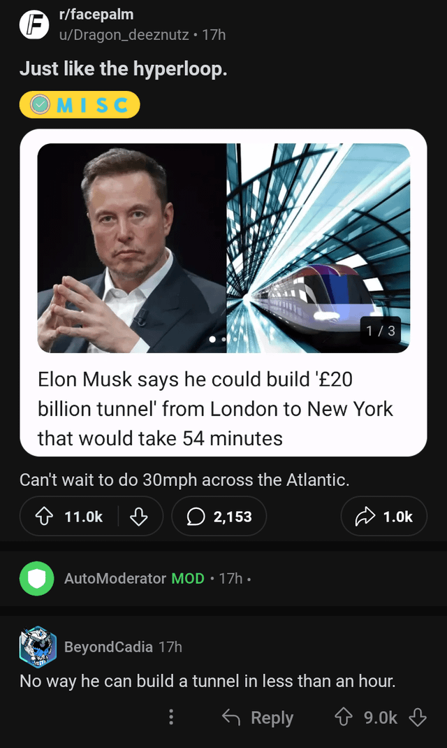 r/facepalm F u/Dragon_deeznutz • 17h Just like the hyperloop. MISC 1/3 Elon Musk says he could build '£20 billion tunnel' from London to New York that would take 54 minutes Can't wait to do 30mph across the Atlantic. 11.0k ♡ 2,153 AutoModerator MOD 17h⚫ 1.0k Beyond Cadia 17h No way he can build a tunnel in less than an hour. Reply 9.0k