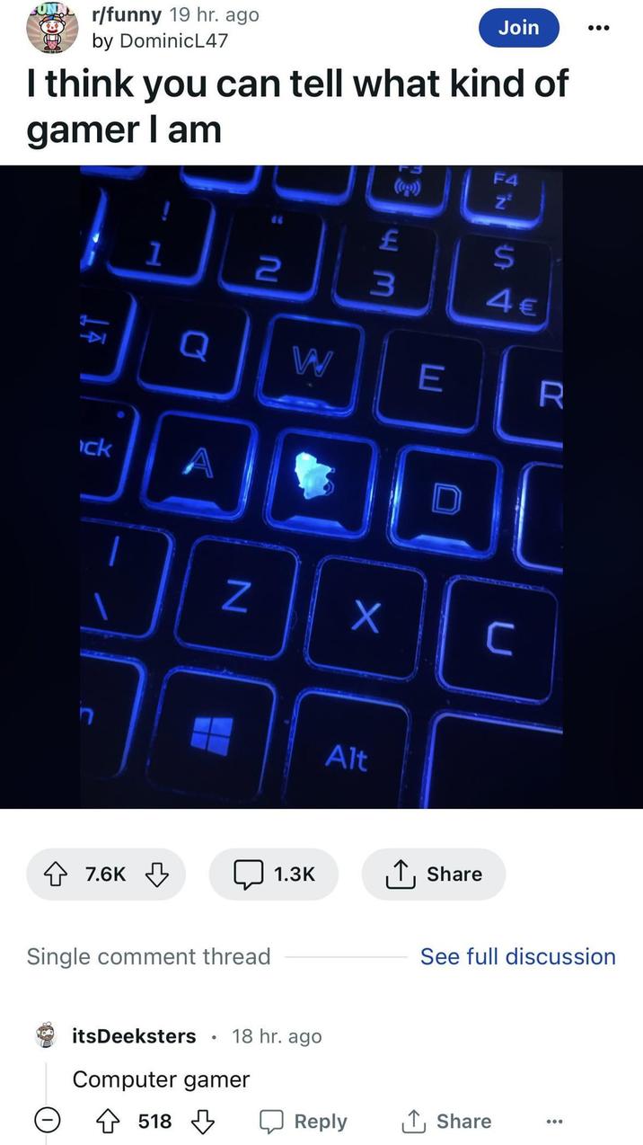 r/funny 19 hr. ago by DominicL47 Join I think you can tell what kind of gamer I am 7 ck F4 Z² 1 2 EM £ 3 S4 4€ Q W E R 7.6K Z 回 Single comment thread 1.3K itsDeeksters 18 hr. ago Computer gamer 518 Alt ↑ Share See full discussion ☐ Reply ↑ Share