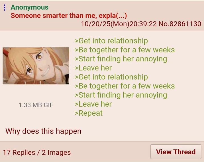 Anonymous Someone smarter than me, expla(...) 1.33 MB GIF 10/20/25(Mon)20:39:22 No.82861130 >Get into relationship >Be together for a few weeks >Start finding her annoying >Leave her >Get into relationship >Be together for a few weeks >Start finding her annoying >Leave her >Repeat Why does this happen 17 Replies / 2 Images View Thread