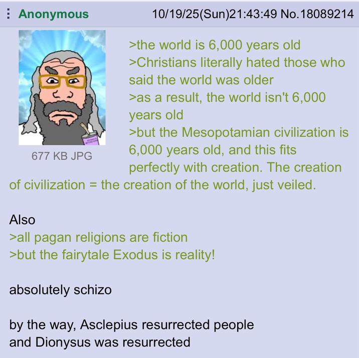 Anonymous BU 677 KB JPG 10/19/25(Sun)21:43:49 No. 18089214 >the world is 6,000 years old >Christians literally hated those who said the world was older >as a result, the world isn't 6,000 years old >but the Mesopotamian civilization is 6,000 years old, and this fits perfectly with creation. The creation of civilization = the creation of the world, just veiled. Also >all pagan religions are fiction >but the fairytale Exodus is reality! absolutely schizo by the way, Asclepius resurrected people and Dionysus was resurrected