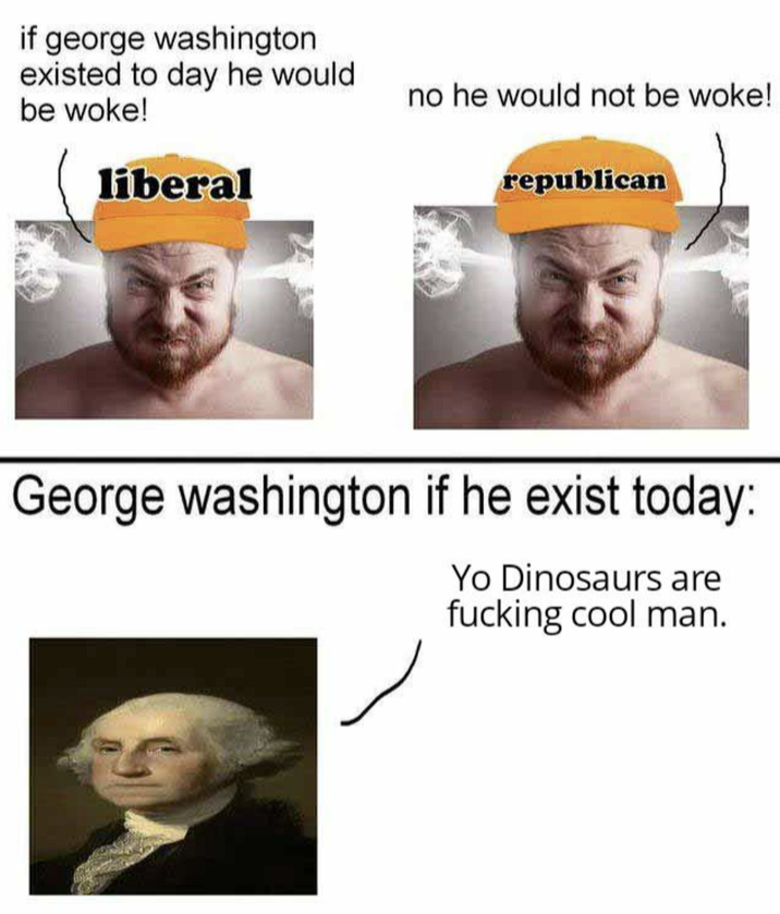 if george washington existed to day he would. be woke! liberal no he would not be woke! republican George washington if he exist today: Yo Dinosaurs are f------ cool man.