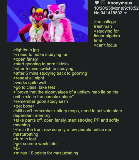>lightbulb.jpg >i need to make studying fun >open fansly >start gooning to p--- tiktoks >after 5 mins switch to studying >after 5 mins studying back to gooning >repeat all night >works quite well >go to class, take test Anonymous 10/20/25(Mon)09:18:52 No.941418802 >be college freshman >studying for linear algebra final >can't focus >"prove that the eigenvalues of a unitary map lie on the unit circle in the complex plane" >remember goon study sesh >get boner >still can't remember unitary maps, need to activate state- dependent memory >take pants off, open fansly, start stroking PP and softly moaning >i'm in the front row so only a few people notice me masturbating >turn in test >get score a week later >B- >minus 10 points for masturbating